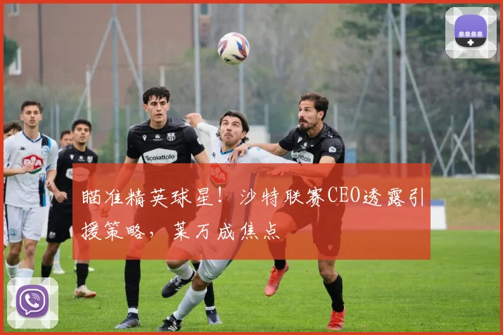 瞄准精英球星!沙特联赛CEO透露引援策略,莱万成焦点