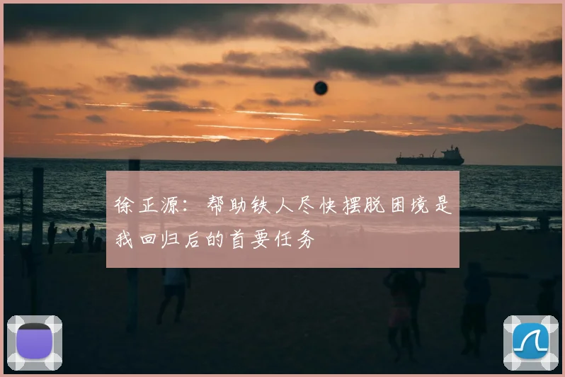 徐正源:帮助铁人尽快摆脱困境是我回归后的首要任务