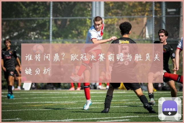 谁将问鼎?欧冠决赛前瞻与胜负关键分析