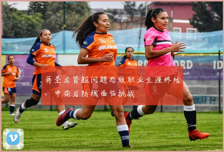 蒋圣龙肾脏问题恐致职业生涯终结，申花后防线面临挑战