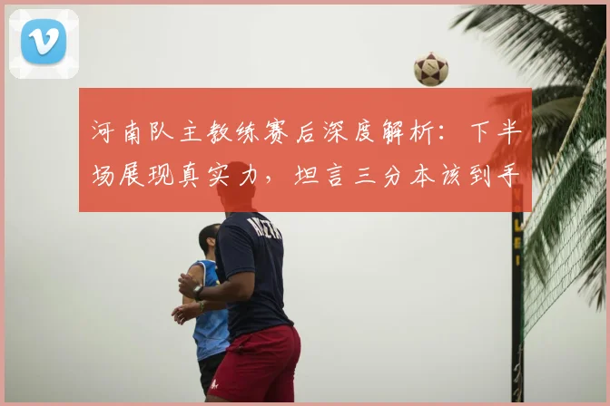 河南队主教练赛后深度解析:下半场展现真实力,坦言三分本该到手