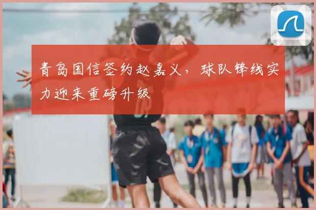 青岛国信签约赵嘉义,球队锋线实力迎来重磅升级