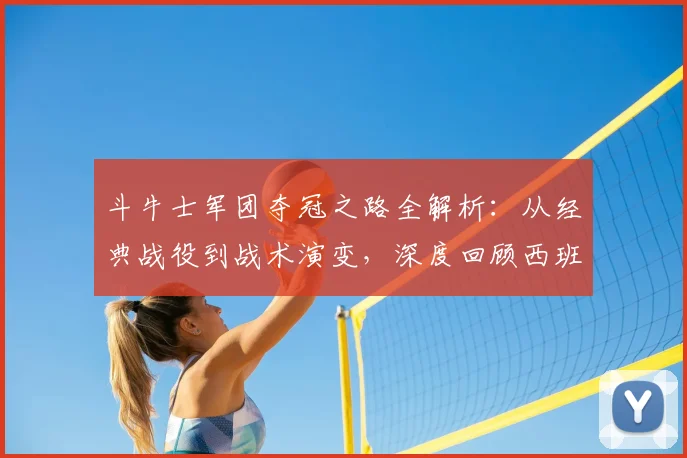 斗牛士军团夺冠之路全解析:从经典战役到战术演变,深度回顾西班牙足球巅峰历程