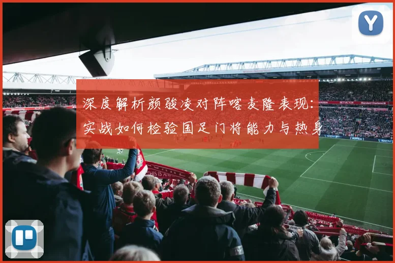 深度解析颜骏凌对阵喀麦隆表现：实战如何检验国足门将能力与热身赛价值