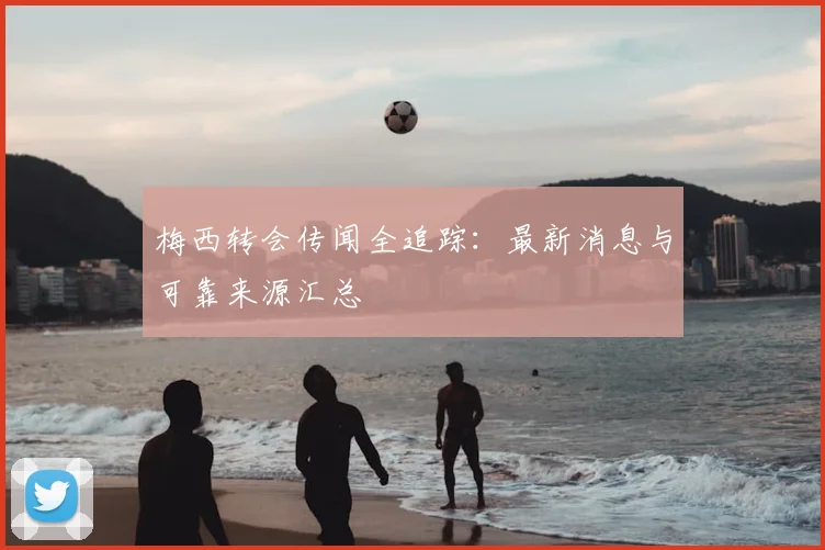 梅西转会传闻全追踪：最新消息与可靠来源汇总