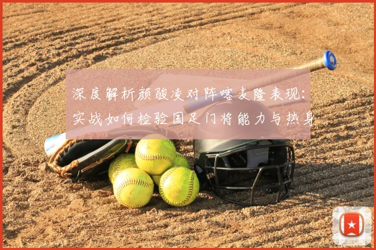 深度解析颜骏凌对阵喀麦隆表现:实战如何检验国足门将能力与热身赛价值