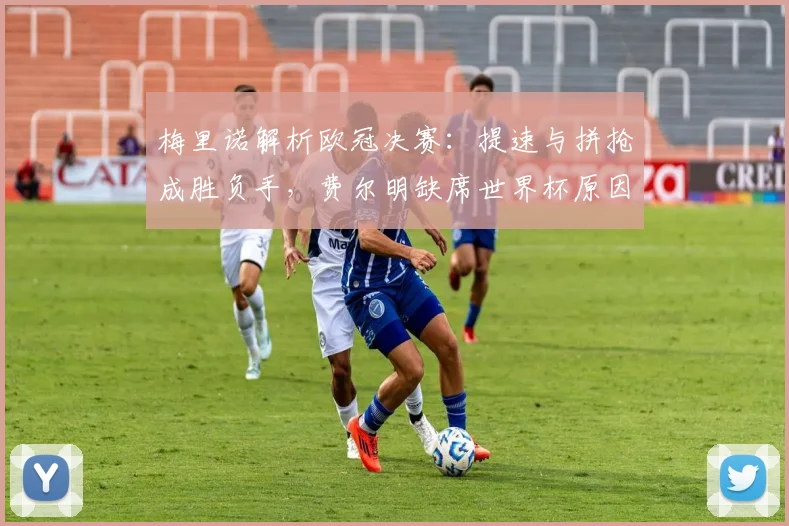 梅里诺解析欧冠决赛：提速与拼抢成胜负手，费尔明缺席世界杯原因探讨