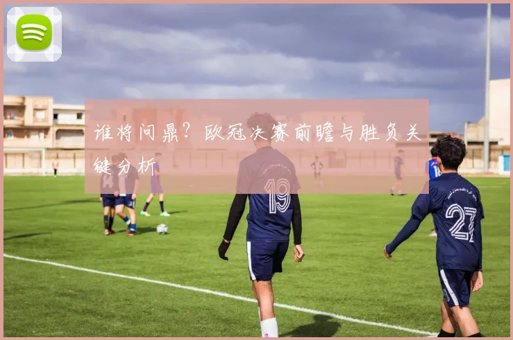 谁将问鼎?欧冠决赛前瞻与胜负关键分析