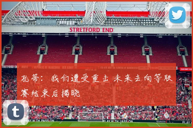 孔蒂:我们遭受重击 未来去向等联赛结束后揭晓