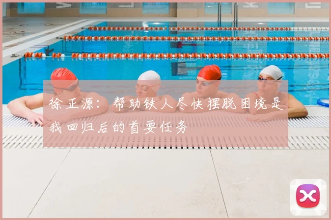 徐正源:帮助铁人尽快摆脱困境是我回归后的首要任务