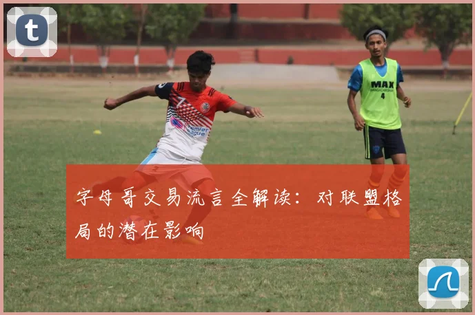 字母哥交易流言全解读:对联盟格局的潜在影响