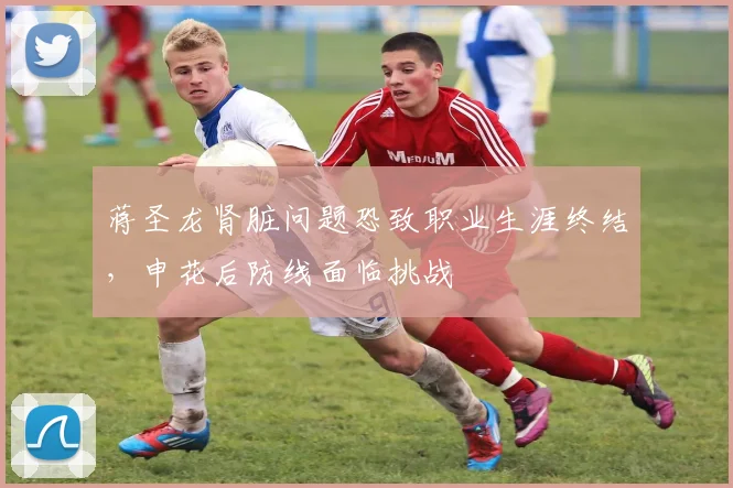 蒋圣龙肾脏问题恐致职业生涯终结,申花后防线面临挑战