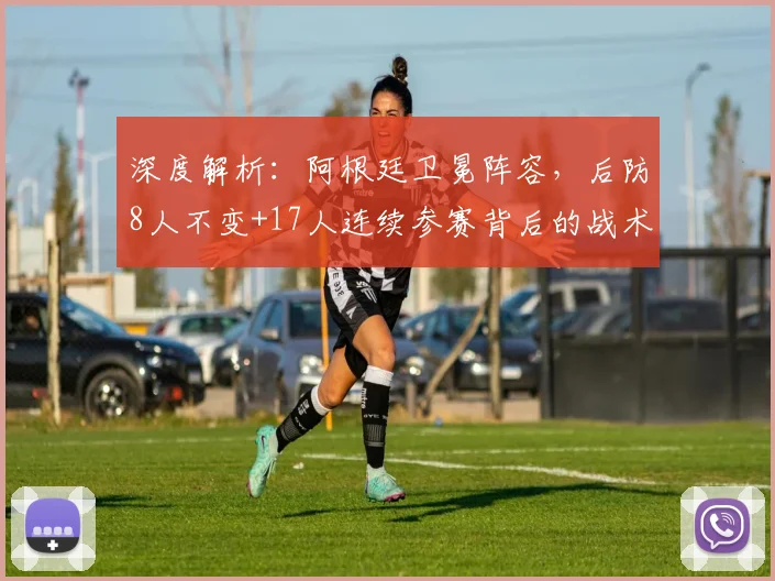 深度解析:阿根廷卫冕阵容,后防8人不变+17人连续参赛背后的战术与传承