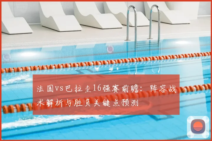 法国vs巴拉圭16强赛前瞻:阵容战术解析与胜负关键点预测