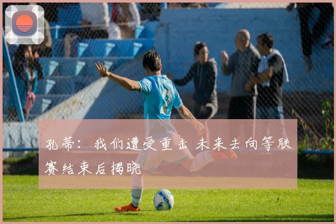 孔蒂:我们遭受重击 未来去向等联赛结束后揭晓